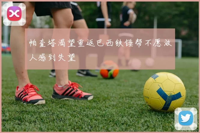 帕奎塔渴望重返巴西铁锤帮不愿放人感到失望