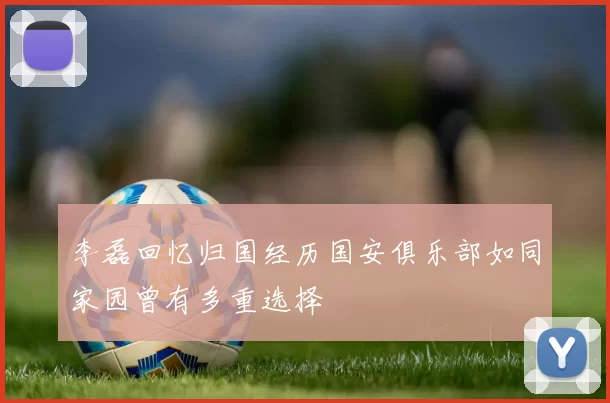 李磊回忆归国经历国安俱乐部如同家园曾有多重选择