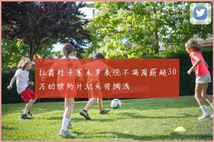 拉爵对卡塞米罗表现不满周薪超30万的续约计划或将搁浅