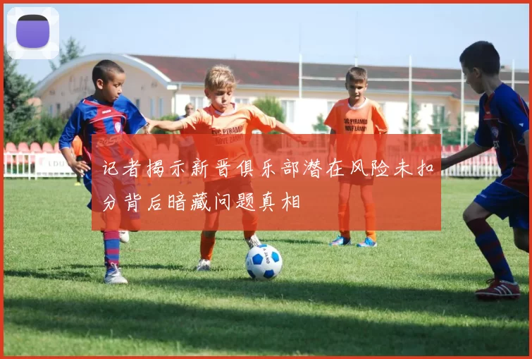 记者揭示新晋俱乐部潜在风险未扣分背后暗藏问题真相