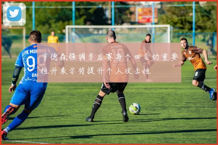 亨德森强调季后赛每个回合的重要性并表示将提升个人攻击性