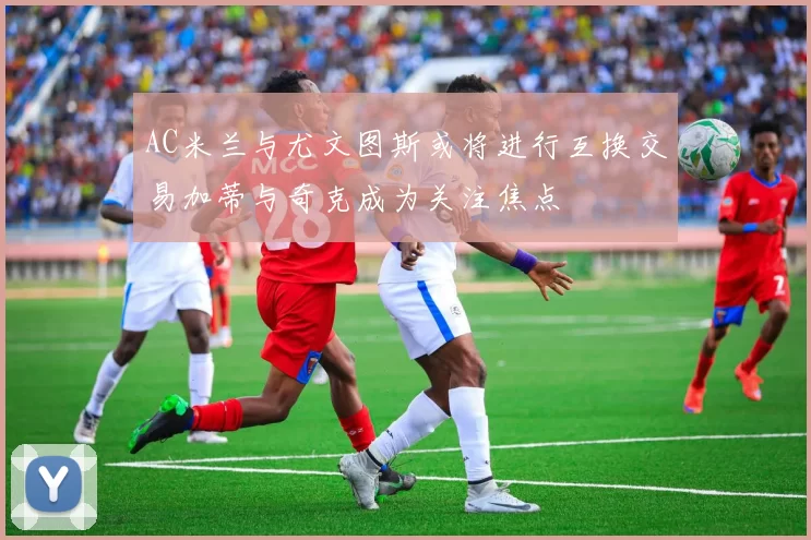 AC米兰与尤文图斯或将进行互换交易加蒂与奇克成为关注焦点