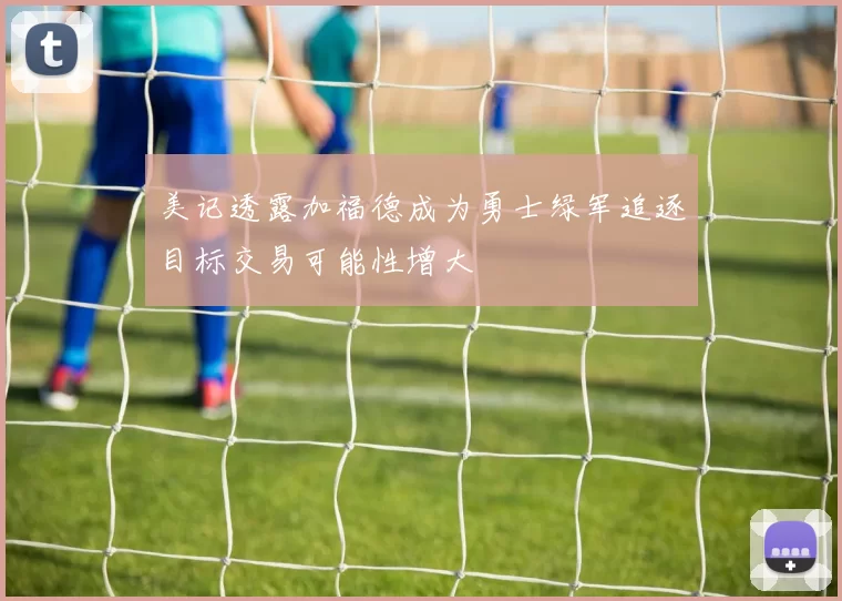 美记透露加福德成为勇士绿军追逐目标交易可能性增大