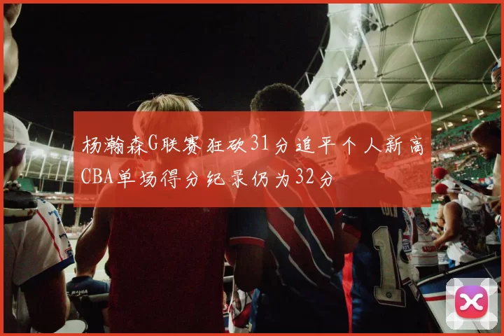 杨瀚森G联赛狂砍31分追平个人新高CBA单场得分纪录仍为32分