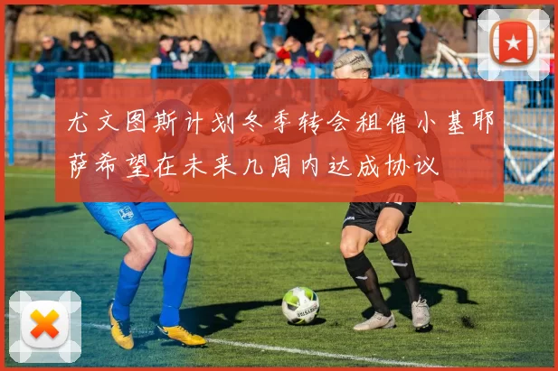 尤文图斯计划冬季转会租借小基耶萨希望在未来几周内达成协议