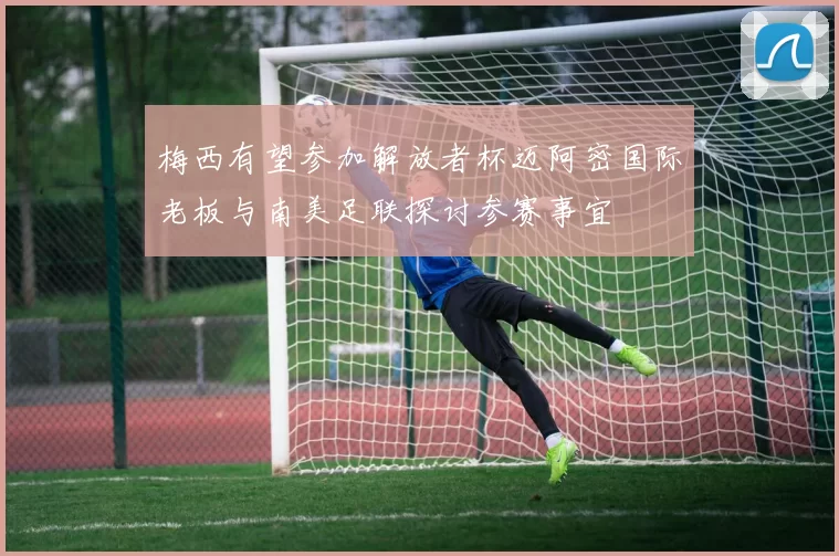 梅西有望参加解放者杯迈阿密国际老板与南美足联探讨参赛事宜